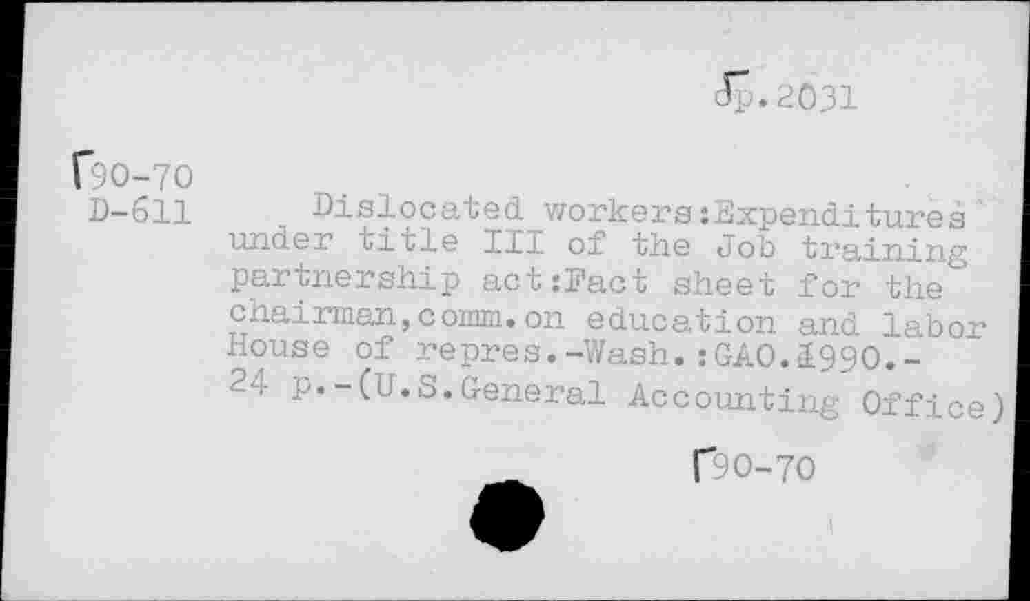 ﻿Jp. 2.031
C9O-7O
D-611 Dislocated workers :Expenditures under title III of the Job training partnership act:Fact sheet for the chairman,comm.on education and labor House of repres.-Wash.:GAO.1990.-2-.- p.-(U.S.General Accounting Office)
00-70